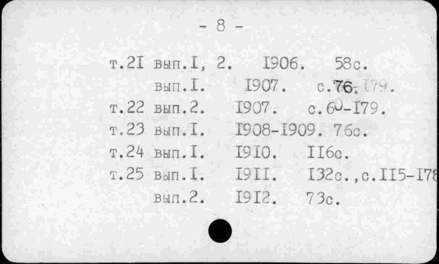 ﻿- 8 -
т.21	ВЫП.1,	2.	1906	.	58c.
	ВЫП.I.	1907.	c.76.
т. 22	вып.2.	1907.	C.6Û-I79.
T.23	ВЫП.I.	1908-1909. 76c.	
T.24	ВЫП.I.	1910.	II6c.
T.25	ВЫП.1.	I9II.	I32c.,c.II5-
	вып.2.	1912.	73c.